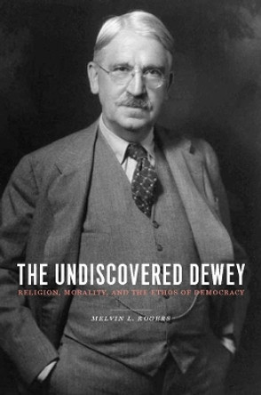 The Undiscovered Dewey: Religion, Morality, and the Ethos of Democracy by Professor Melvin L. Rogers 9780231144865