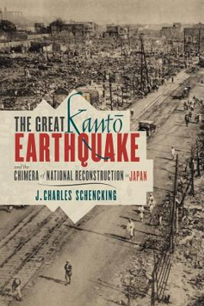 The Great Kanto Earthquake and the Chimera of National Reconstruction in Japan by J. Charles Schencking 9780231162180