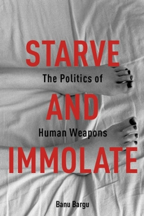 Starve and Immolate: The Politics of Human Weapons by Banu Bargu 9780231163408