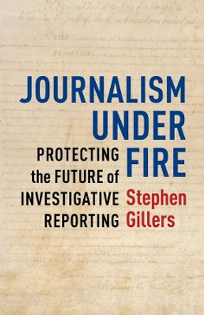 Journalism Under Fire: Protecting the Future of Investigative Reporting by Stephen Gillers 9780231168861