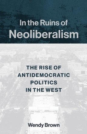 In the Ruins of Neoliberalism: The Rise of Antidemocratic Politics in the West by Wendy Brown 9780231193856