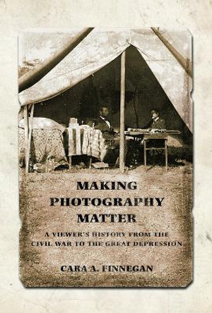 Making Photography Matter: A Viewer's History from the Civil War to the Great Depression by Cara A. Finnegan 9780252083129