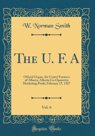 The U. F. A, Vol. 6: Official Organ, the United Farmers of Alberta, Alberta Co-Operative Marketing Pools; February 15, 1927 (Classic Reprint) by W. Norman Smith 9780260161390