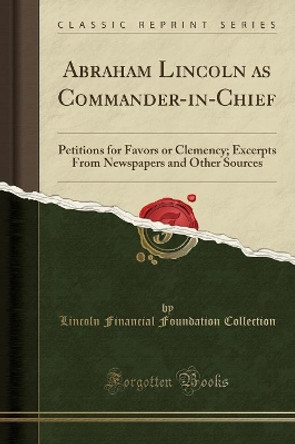 Abraham Lincoln as Commander-in-Chief: Petitions for Favors or Clemency; Excerpts From Newspapers and Other Sources (Classic Reprint) by Lincoln Financial Foundation Collection 9780259866596