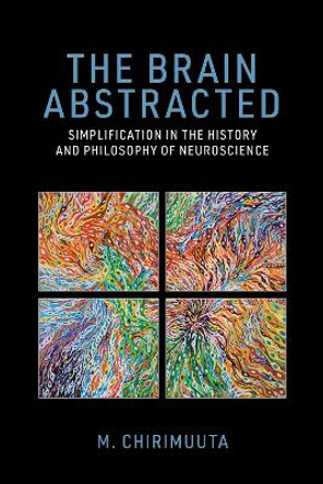 The Brain Abstracted: Simplification in the History and Philosophy of Neuroscience by M. Chirimuuta 9780262548045