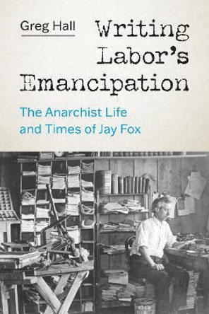 Writing Labor's Emancipation: The Anarchist Life and Times of Jay Fox by Greg Hall 9780295750583