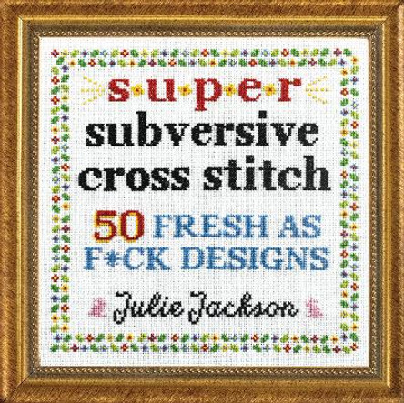 Super Subversive Cross Stitch: 50 Fresh as F*ck Designs by Julie Jackson