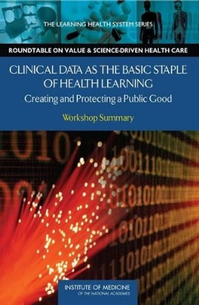 Clinical Data as the Basic Staple of Health Learning: Creating and Protecting a Public Good: Workshop Summary by Alex W. Goodby 9780309120609