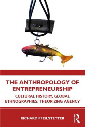 The Anthropology of Entrepreneurship: Cultural History, Global Ethnographies, Theorizing Agency by Richard Pfeilstetter