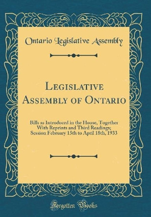 Legislative Assembly of Ontario: Bills as Introduced in the House, Together With Reprints and Third Readings; Session February 15th to April 18th, 1933 (Classic Reprint) by Ontario Legislative Assembly 9780366575237