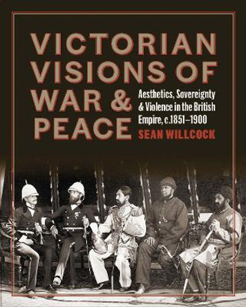 Victorian Visions of War and Peace - Aesthetics, Sovereignty, and Violence in the British Empire by Sean Willcock