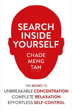 Search Inside Yourself: The Secret to Unbreakable Concentration, Complete Relaxation and Effortless Self-Control by Chade-Meng Tan