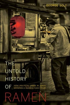 The Untold History of Ramen: How Political Crisis in Japan Spawned a Global Food Craze by George Solt 9780520282353