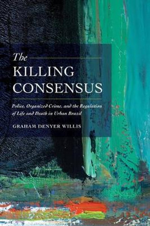 The Killing Consensus: Police, Organized Crime, and the Regulation of Life and Death in Urban Brazil by Graham Denyer Willis 9780520285712