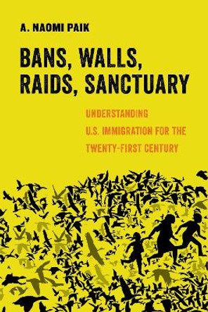 Bans, Walls, Raids, Sanctuary: Understanding U.S. Immigration for the Twenty-First Century by A. Naomi Paik 9780520305113