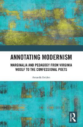 Annotating Modernism: Marginalia and Pedagogy from Virginia Woolf to the Confessional Poets by Amanda Golden