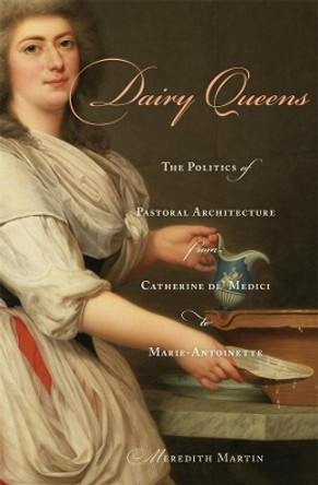 Dairy Queens: The Politics of Pastoral Architecture from Catherine de' Medici to Marie-Antoinette by Meredith Martin 9780674048997