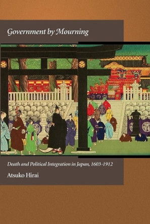 Government by Mourning: Death and Political Integration in Japan, 1603-1912 by Atsuko Hirai 9780674066823