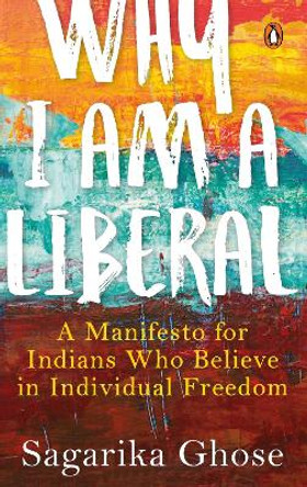 Why I Am a Liberal: A Manifesto for Indians Who Believe in Individual Freedom by Sagarika Ghose 9780670088973