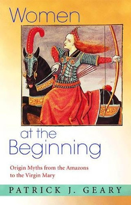 Women at the Beginning: Origin Myths from the Amazons to the Virgin Mary by Patrick J. Geary 9780691124094
