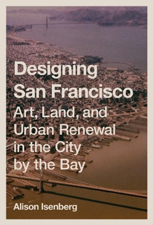 Designing San Francisco: Art, Land, and Urban Renewal in the City by the Bay by Alison Isenberg 9780691172545
