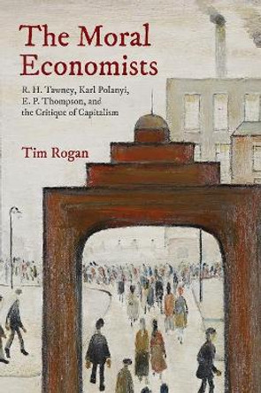 The Moral Economists: R. H. Tawney, Karl Polanyi, E. P. Thompson, and the Critique of Capitalism by Tim Rogan 9780691191492