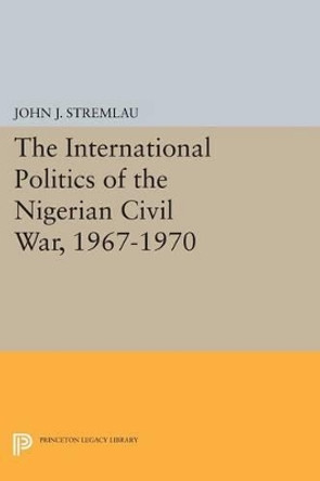 The International Politics of the Nigerian Civil War, 1967-1970 by John J. Stremlau 9780691602325