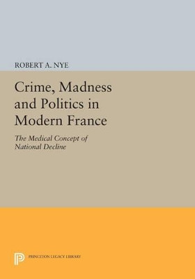 Crime, Madness and Politics in Modern France: The Medical Concept of National Decline by Robert A. Nye 9780691612614