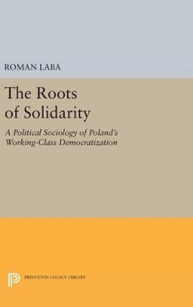 The Roots of Solidarity: A Political Sociology of Poland's Working-Class Democratization by Roman Laba 9780691635583