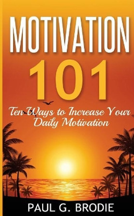 Motivation 101: Ten Ways to Increase Your Daily Motivation by Paul G Brodie 9780692546611