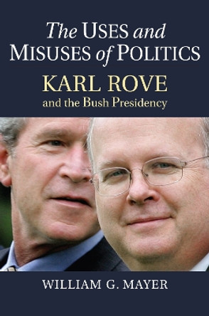 The Uses and Misuses of Politics: Karl Rove and the Bush Presidency by William G. Mayer 9780700630530
