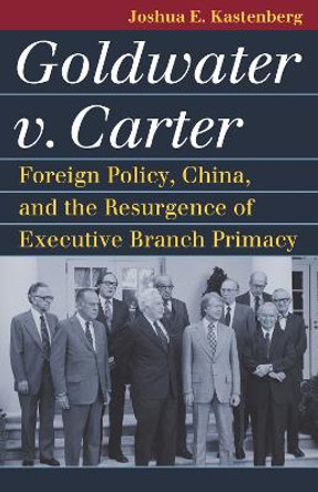 Goldwater v. Carter: Foreign Policy, China, and the Resurgence of Executive Branch Primacy by Joshua E. Kastenberg 9780700635474