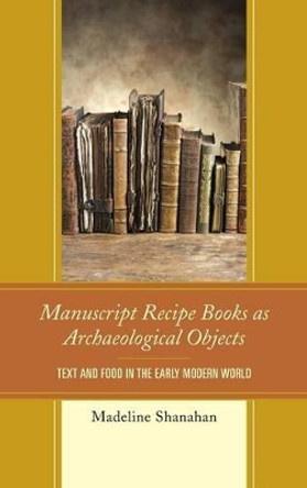 Manuscript Recipe Books as Archaeological Objects: Text and Food in the Early Modern World by Madeline Shanahan 9780739191910