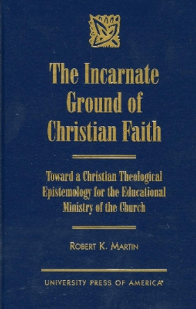 The Incarnate Ground of Christian Faith: Toward a Christian Theological Epistemology for the Educational Ministry of the Church by Robert K. Martin 9780761812555