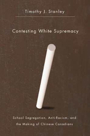 Contesting White Supremacy: School Segregation, Anti-Racism, and the Making of Chinese Canadians by Timothy J. Stanley 9780774819312