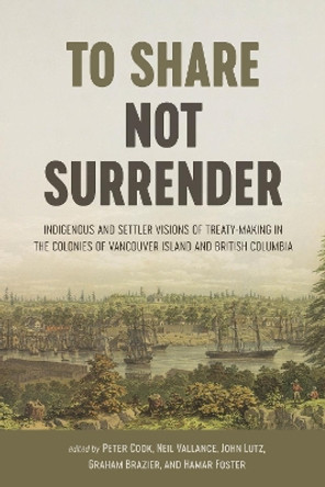 To Share, Not Surrender: Indigenous and Settler Visions of Treaty-Making in the Colonies of Vancouver Island and British Columbia by Peter Cook 9780774863834