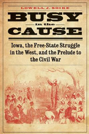 Busy in the Cause: Iowa, the Free-State Struggle in the West, and the Prelude to the Civil War by Lowell J. Soike 9780803271890