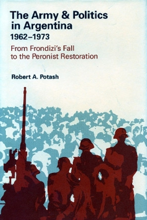 The Army and Politics in Argentina, 1962-1973: From Frondizi's Fall to the Peronist Restoration by Robert A. Potash 9780804724142
