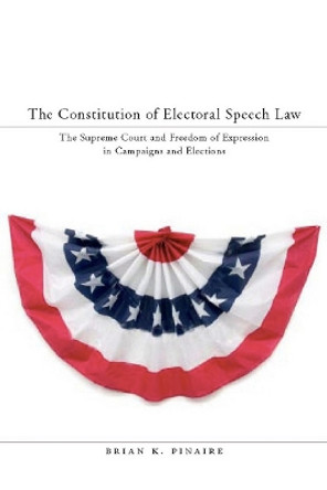 The Constitution of Electoral Speech Law: The Supreme Court and Freedom of Expression in Campaigns and Elections by Brian K. Pinaire 9780804757249