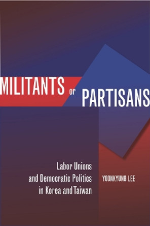 Militants or Partisans: Labor Unions and Democratic Politics in Korea and Taiwan by Yoonkyung Lee 9780804775373