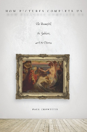 How Pictures Complete Us: The Beautiful, the Sublime, and the Divine by Paul Crowther 9780804795739