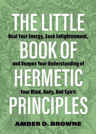 The Little Book of Hermetic Principles: Heal Your Energy, Seek Enlightenment, and Deepen Your Understanding of Your Mind, Body, and Spirit by Amber D Browne