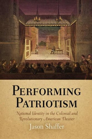 Performing Patriotism: National Identity in the Colonial and Revolutionary American Theater by Jason Shaffer 9780812240245