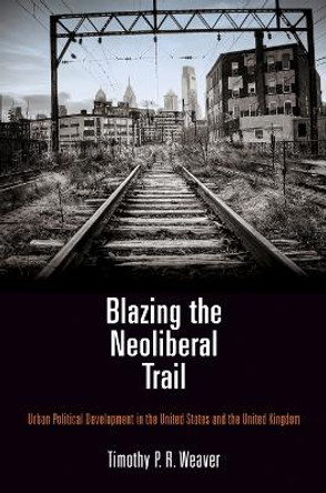 Blazing the Neoliberal Trail: Urban Political Development in the United States and the United Kingdom by Timothy P. R. Weaver 9780812247824