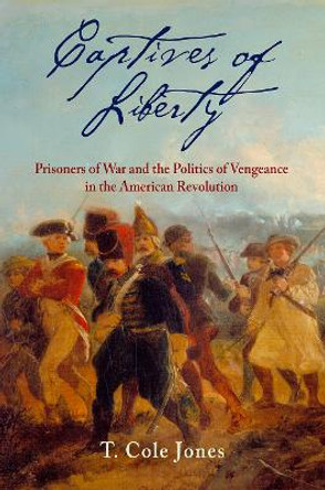 Captives of Liberty: Prisoners of War and the Politics of Vengeance in the American Revolution by T. Cole Jones 9780812251692