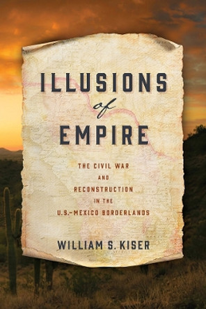 Illusions of Empire: The Civil War and Reconstruction in the U.S.-Mexico Borderlands by William S. Kiser 9780812253511