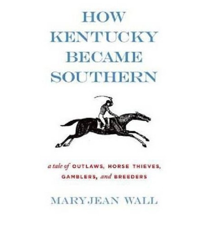 How Kentucky Became Southern: A Tale of Outlaws, Horse Thieves, Gamblers, and Breeders by Maryjean Wall 9780813126050