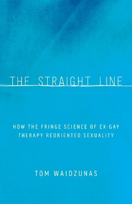 The Straight Line: How the Fringe Science of Ex-Gay Therapy Reoriented Sexuality by Tom Waidzunas 9780816696147