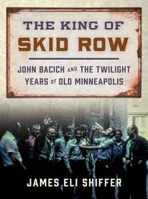 The King of Skid Row: John Bacich and the Twilight Years of Old Minneapolis by James Eli Shiffer 9780816698295