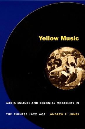 Yellow Music: Media Culture and Colonial Modernity in the Chinese Jazz Age by Andrew F. Jones 9780822326854